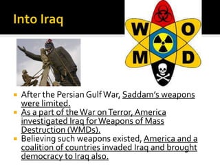  After the Persian GulfWar, Saddam’s weapons
were limited.
 As a part of theWar onTerror,America
investigated Iraq forWeapons of Mass
Destruction (WMDs).
 Believing such weapons existed, America and a
coalition of countries invaded Iraq and brought
democracy to Iraq also.
 