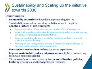 Relevance for the 2030 Agenda
• The initiative target directly SDG1 and SDG 2, but also SDG 10 (in
particular within countries inequality);
• Poverty and food insecurity are spatially concentrated in certain
geographical areas. A territorial approach provides medium/long-term
solutions targeting enabling factors in these geographies: no shortcuts to
development
• TA promotes policy coherence : all goals are interconnected and their
implementation will depend on the progress made by the other SDGs as well
as on coherent policy frameworks (PCSD target 17.14);
• Given the complexity and the interconnectedness of those issues,
assuming that one isolated policy can tackle one isolated challenge is not
realistic.
 