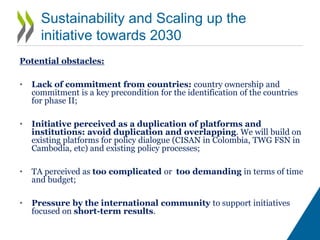 Sustainability and Scaling up the initiative
towards 2030
Opportunities:
• There is a demand by countries to help them in the implementation of this
approach. In some countries, scaling up can start even before 2030;
• Sustainability ensured by providing tools/knowhow to target the enabling
factors of development:
 Support statistical offices to create a territorial information systems;
 Work in close collaboration with the governments for the territorial reviews and toolkit
for monitoring implementation;
 Focus on institutional arrangements/mechanisms, skills development, education,
service delivery;
 Building on and strengthening existing platforms for policy dialogue to improve policy
coherence and coordination;
• Peer review mechanism to share countries experiences;
• Improve sustainability of social programmes by better connecting them with
economic agenda;
• ODA contribution is key to start the process (first five years), scaling up
with the budget of the countries;
• In the medium-long term, TA can contribute to save money by better
coordinating policies, building synergies and by targeting investments
 
