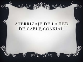 ATERRIZAJE DE LA RED
 DE CABLE COAXIAL.
 