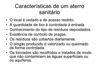 Características de um aterro sanitário O local é vedado e de acesso restrito. A quantidade de lixo é controlada à entrada. Conhecimento do tipo de resíduos depositados. Existência de controlo de pragas. Os resíduos são cobertos diariamente. O biogás produzido é valorizado ou queimado de forma controlada. Os lixiviados são recolhidos e tratados de modo que não contaminem as águas superficiais ou os aquíferos. 