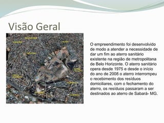 Visão Geral
O empreendimento foi desenvolvido
de modo a atender a necessidade de
dar um fim ao aterro sanitário
existente na região de metropolitana
de Belo Horizonte. O aterro sanitário
opera desde 1975 e desde o início
do ano de 2008 o aterro interrompeu
o recebimento dos resíduos
domiciliares, com o fechamento do
aterro, os resíduos passaram a ser
destinados ao aterro de Sabará- MG.
 