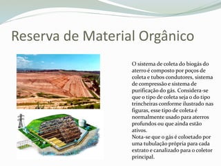 Reserva de Material Orgânico
O sistema de coleta do biogás do
aterro é composto por poços de
coleta e tubos condutores, sistema
de compressão e sistema de
purificação do gás. Considera-se
que o tipo de coleta seja o do tipo
trincheiras conforme ilustrado nas
figuras, esse tipo de coleta é
normalmente usado para aterros
profundos ou que ainda estão
ativos.
Nota-se que o gás é coloetado por
uma tubulação própria para cada
extrato e canalizado para o coletor
principal.
 