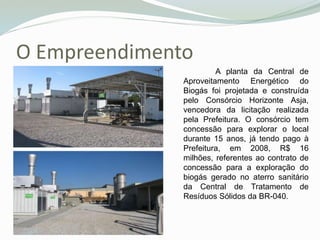 O Empreendimento
A planta da Central de
Aproveitamento Energético do
Biogás foi projetada e construída
pelo Consórcio Horizonte Asja,
vencedora da licitação realizada
pela Prefeitura. O consórcio tem
concessão para explorar o local
durante 15 anos, já tendo pago à
Prefeitura, em 2008, R$ 16
milhões, referentes ao contrato de
concessão para a exploração do
biogás gerado no aterro sanitário
da Central de Tratamento de
Resíduos Sólidos da BR-040.
 