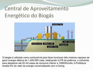 Central de Aproveitamento
Energético do Biogás
O biogás é utilizado como combustível para fazer funcionar três motores capazes de
gerar energia elétrica de 1,426 MW cada, totalizando 4,278 de potência, o suficiente
para abastecer até 20 mil casas de consumo inferior a 100KWh/mês. A Prefeitura
recebe 6% do valor da energia comercializada com a Cemig.
 