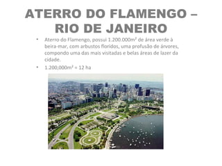 ATERRO DO FLAMENGO –
RIO DE JANEIRO
• Aterro do Flamengo, possui 1.200.000m² de área verde à
beira-mar, com arbustos floridos, uma profusão de árvores,
compondo uma das mais visitadas e belas áreas de lazer da
cidade.
• 1.200,000m² = 12 ha
 