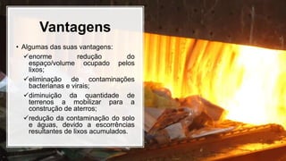 Vantagens
• Algumas das suas vantagens:
enorme redução do
espaço/volume ocupado pelos
lixos;
eliminação de contaminações
bacterianas e virais;
diminuição da quantidade de
terrenos a mobilizar para a
construção de aterros;
redução da contaminação do solo
e águas, devido a escorrências
resultantes de lixos acumulados.
 