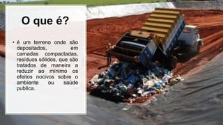 O que é?
• é um terreno onde são
depositados, em
camadas compactadas,
resíduos sólidos, que são
tratados de maneira a
reduzir ao mínimo os
efeitos nocivos sobre o
ambiente ou saúde
publica.
 