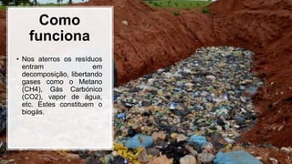 Como
funciona
• Nos aterros os resíduos
entram em
decomposição, libertando
gases como o Metano
(CH4), Gás Carbónico
(CO2), vapor de água,
etc. Estes constituem o
biogás.
 