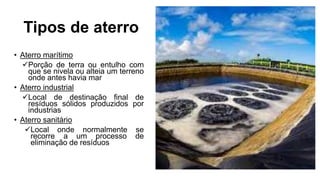 Tipos de aterro
• Aterro marítimo
Porção de terra ou entulho com
que se nivela ou alteia um terreno
onde antes havia mar
• Aterro industrial
Local de destinação final de
resíduos sólidos produzidos por
industrias
• Aterro sanitário
Local onde normalmente se
recorre a um processo de
eliminação de resíduos
 