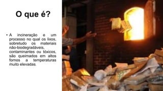O que é?
• A incineração e um
processo no qual os lixos,
sobretudo os materiais
não-biodegradáveis,
contaminantes ou tóxicos,
são queimados em altos
fornos a temperaturas
muito elevadas.
 