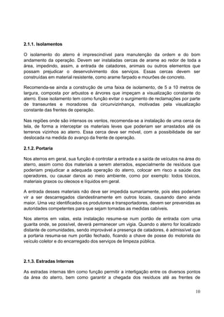 2.1.1. Isolamentos 
O isolamento do aterro é imprescindível para manutenção da ordem e do bom 
andamento da operação. Devem ser instaladas cercas de arame ao redor de toda a 
área, impedindo, assim, a entrada de catadores, animais ou outros elementos que 
possam prejudicar o desenvolvimento dos serviços. Essas cercas devem ser 
construídas em material resistente, como arame farpado e mourões de concreto. 
Recomenda-se ainda a construção de uma faixa de isolamento, de 5 a 10 metros de 
largura, composta por arbustos e árvores que impeçam a visualização constante do 
aterro. Esse isolamento tem como função evitar o surgimento de reclamações por parte 
de transeuntes e moradores da circunvizinhança, motivadas pela visualização 
constante das frentes de operação. 
Nas regiões onde são intensos os ventos, recomenda-se a instalação de uma cerca de 
tela, de forma a interceptar os materiais leves que poderiam ser arrastados até os 
terrenos vizinhos ao aterro. Essa cerca deve ser móvel, com a possibilidade de ser 
deslocada na medida do avanço da frente de operação. 
2.1.2. Portaria 
Nos aterros em geral, sua função é controlar a entrada e a saída de veículos na área do 
aterro, assim como dos materiais a serem aterrados, especialmente de resíduos que 
poderiam prejudicar a adequada operação do aterro, colocar em risco a saúde dos 
operadores, ou causar danos ao meio ambiente, como por exemplo: lodos tóxicos, 
materiais graxos ou oleosos e líquidos em geral. 
A entrada desses materiais não deve ser impedida sumariamente, pois eles poderiam 
vir a ser descarregados clandestinamente em outros locais, causando dano ainda 
maior. Uma vez identificados os produtores e transportadores, devem ser prevenidas as 
autoridades competentes para que sejam tomadas as medidas cabíveis. 
Nos aterros em valas, esta instalação resume-se num portão de entrada com uma 
guarita onde, se possível, deverá permanecer um vigia. Quando o aterro for localizado 
distante de comunidades, sendo improvável a presença de catadores, é admissível que 
a portaria resuma-se num portão fechado, ficando a chave de posse do motorista do 
veículo coletor e do encarregado dos serviços de limpeza pública. 
2.1.3. Estradas Internas 
As estradas internas têm como função permitir a interligação entre os diversos pontos 
da área do aterro, bem como garantir a chegada dos resíduos até as frentes de 
10 
 