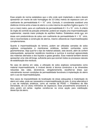 Esse projeto de norma estabelece que o sítio onde será implantado o aterro deverá 
apresentar um manto de solo homogêneo de 3,0 (três) metros de espessura com um 
-6 
coeficiente de permeabilidade K = 10 
cm/s. Contudo, é considerada aceitável uma 
distância mínima entre a base do aterro e a cota máxima do aqüífero freático igual a 1,5 
(um e meio) metro, para um coeficiente de permeabilidade K = 5 x 10 
-5 
cm/s. A critério 
do órgão de controle da poluição ambiental, poderá ser exigida uma impermeabilização 
suplementar, visando maior proteção do aqüífero freático. Estabelece ainda que, em 
-4 
áreas com predominância de solos com coeficiente de permeabilidade K = 10 
cm/s, 
não é recomendada a construção de aterros, mesmo utilizando-se impermeabilizações 
complementares. 
Quanto à impermeabilização do terreno, podem ser utilizadas camadas de solos 
argilosos compactados e membranas sintéticas, também conhecidas como 
geomembranas. Seja qual for o tipo de material adotado, este deverá, além de conferir 
estanqueidade, apresentar resistência mecânica e química à eventual agressividade 
dos materiais aterrados e dos líquidos e gases gerados. Esse material também deverá 
apresentar uma vida útil longa, suficiente para que ocorram todos os processos naturais 
de estabilização dos resíduos. 
No caso do aterros em valas, a utilização de solos argilosos compactados como 
material impermeabilizante, é inviável devido à técnica construtiva e às dimensões 
reduzidas das valas, devendo-se, obrigatoriamente, escolher-se áreas que 
naturalmente reunam condições de permeabilidade favoráveis à implantação do aterro 
sem o uso de impermeabilizações. 
Nos casos da impossibilidade de localização de áreas adequadas à implantação do 
aterro em valas, pode ser necessária a impermeabilização do solo. A única alternativa é 
o uso de materiais sintéticos, como as mantas de PEAD — Polietileno de Alta 
Densidade, de 2,0 (dois) milímetros de espessura. Esse procedimento encarecerá a 
obra, porém, em certas regiões constituí-se na única opção para viabilização 
desse tipo de aterro. 
13 
 