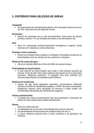 14 
3. CRITÉRIOS PARA SELEÇÃO DE ÁREAS 
Topografia 
· As áreas devem ter características planas, com inclinação máxima em torno 
de 10%. Evitar terrenos em topos de morros. 
Dimensões 
· Devem ser coerentes com a vida útil pretendida. Como base de cálculo 
primária, estimar 1 m² por tonelada de resíduo a ser aterrada por dia. 
Solo 
· Deve ter composição predominantemente homogênea e argilosa. Evitar 
terrenos com matacões e rochas aflorantes. 
Proteção contra enchentes 
· Devem ser evitadas áreas sujeitas a inundações e flutuações excessivas de 
lençol freático como as várzeas de rios, pântanos e mangues. 
Distância de corpos de água 
· Deve ser mantida distância mínima de 200m de corpos de água. 
Profundidade do lençol freático 
· A cota máxima do lençol freático deve estar o mais distante possível da 
cota de fundo da vala. Para solos argilosos recomenda-se 3m e para solos 
arenosos, distâncias superiores. A avaliação final será realizada por 
técnicos especializados contratados pela Prefeitura. 
Distância de residências 
· Apesar de não existir legislação específica, recomenda-se distâncias 
mínimas de 500m de residências isoladas e 2.000m de áreas urbanizadas. 
Obstáculos naturais como elevações de terrenos e matas podem ser 
consideradas atenuantes das interferências negativas. 
Ventos predominantes 
· A direção dos ventos predominantes não deve possibilitar o transporte de 
poeira ou maus odores para núcleos habitacionais. 
Outros 
Deve-se, ainda observar: 
· as legislações de uso do solo e de proteção dos recursos naturais; 
· as possibilidades de fácil acesso em qualquer época do ano; e 
· a menor distância possível entre a área escolhida e os geradores de 
resíduos. 
 