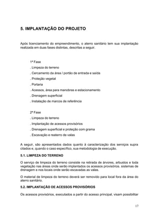 17 
5. IMPLANTAÇÃO DO PROJETO 
Após licenciamento do empreendimento, o aterro sanitário tem sua implantação 
realizada em duas fases distintas, descritas a seguir. 
1ª Fase 
. Limpeza do terreno 
. Cercamento da área / portão de entrada e saída 
. Proteção vegetal 
. Portaria 
. Acessos, área para manobras e estacionamento 
. Drenagem superficial 
. Instalação de marcos de referência 
2ª Fase 
. Limpeza do terreno 
. Implantação de acessos provisórios 
. Drenagem superficial e proteção com grama 
. Escavação e reaterro de valas 
A seguir, são apresentados dados quanto à caracterização dos serviços supra 
citados e, quando o caso específico, sua metodologia de execução. 
5.1. LIMPEZA DO TERRENO 
O serviço de limpeza do terreno consiste na retirada de árvores, arbustos e toda 
vegetação nas áreas onde serão implantados os acessos provisórios. sistemas de 
drenagem e nos locais onde serão escavadas as valas. 
O material de limpeza do terreno deverá ser removido para local fora da área do 
aterro sanitário. 
5.2. IMPLANTAÇÃO DE ACESSOS PROVISÓRIOS 
Os acessos provisórios, executados a partir do acesso principal, visam possibilitar 
 