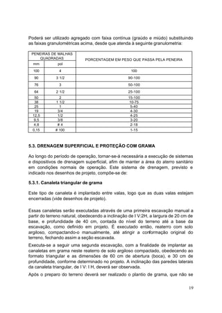 Poderá ser utilizado agregado com faixa contínua (graúdo e miúdo) substituindo 
as faixas granulométricas acima, desde que atenda à seguinte granulometria: 
19 
PENEIRAS DE MALHAS 
QUADRADAS 
mm pol 
PORCENTAGEM EM PESO QUE PASSA PELA PENEIRA 
100 4 100 
90 3 1/2 90-100 
76 3 50-100 
64 2 1/2 25-100 
50 2 15-100 
38 1 1/2 10-75 
25 1 5-40 
19 3/4 4-30 
12,5 1/2 4-25 
9,5 3/8 3-20 
4,8 # 4 2-18 
0,15 # 100 1-15 
5.3. DRENAGEM SUPERFICIAL E PROTEÇÃO COM GRAMA 
Ao longo do período de operação, tornar-se-á necessária a execução de sistemas 
e dispositivos de drenagem superficial, afim de manter a área do aterro sanitário 
em condições normais de operação. Este sistema de drenagem, previsto e 
indicado nos desenhos de projeto, compõe-se de: 
5.3.1. Canaleta triangular de grama 
Este tipo de canaleta é implantado entre valas, logo que as duas valas estejam 
encerradas (vide desenhos de projeto). 
Essas canaletas serão executadas através de uma primeira escavação manual a 
partir do terreno natural, obedecendo a inclinação de I V:2H, a largura de 20 cm de 
base, e profundidade de 40 cm, contada do nível do terreno até a base da 
escavação, como definido em projeto. É executado então, reaterro com solo 
argiloso, compactando-o manualmente, até atingir a conformação original do 
terreno, fechando assim a seção escavada. 
Executa-se a seguir uma segunda escavação, com a finalidade de implantar as 
canaletas em grama neste reaterro de solo argiloso compactado, obedecendo ao 
formato triangular e as dimensões de 60 cm de abertura (boca), e 30 cm de 
profundidade, conforme determinado no projeto. A inclinação das paredes laterais 
da canaleta triangular, de I V: I H, deverá ser observada. 
Após o preparo do terreno deverá ser realizado o plantio de grama, que não se 
 