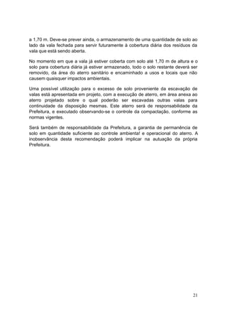 a 1,70 m. Deve-se prever ainda, o armazenamento de uma quantidade de solo ao 
lado da vala fechada para servir futuramente à cobertura diária dos resíduos da 
vala que está sendo aberta. 
No momento em que a vala já estiver coberta com solo até 1,70 m de altura e o 
solo para cobertura diária já estiver armazenado, todo o solo restante deverá ser 
removido, da área do aterro sanitário e encaminhado a usos e locais que não 
causem quaisquer impactos ambientais. 
Uma possível utilização para o excesso de solo proveniente da escavação de 
valas está apresentada em projeto, com a execução de aterro, em área anexa ao 
aterro projetado sobre o qual poderão ser escavadas outras valas para 
continuidade da disposição mesmas. Este aterro será de responsabilidade da 
Prefeitura, e executado observando-se o controle da compactação, conforme as 
normas vigentes. 
Será também de responsabilidade da Prefeitura, a garantia de permanência de 
solo em quantidade suficiente ao controle ambienta! e operacional do aterro. A 
inobservância desta recomendação poderá implicar na autuação da própria 
Prefeitura. 
21 
 