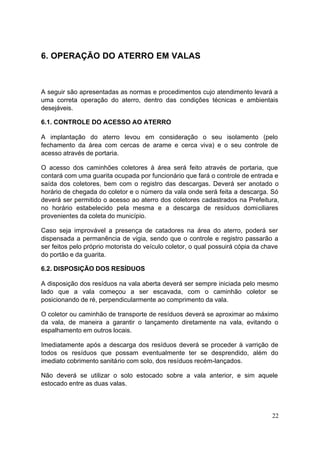 22 
6. OPERAÇÃO DO ATERRO EM VALAS 
A seguir são apresentadas as normas e procedimentos cujo atendimento levará a 
uma correta operação do aterro, dentro das condições técnicas e ambientais 
desejáveis. 
6.1. CONTROLE DO ACESSO AO ATERRO 
A implantação do aterro levou em consideração o seu isolamento (pelo 
fechamento da área com cercas de arame e cerca viva) e o seu controle de 
acesso através de portaria. 
O acesso dos caminhões coletores à área será feito através de portaria, que 
contará com uma guarita ocupada por funcionário que fará o controle de entrada e 
saída dos coletores, bem com o registro das descargas. Deverá ser anotado o 
horário de chegada do coletor e o número da vala onde será feita a descarga. Só 
deverá ser permitido o acesso ao aterro dos coletores cadastrados na Prefeitura, 
no horário estabelecido pela mesma e a descarga de resíduos domiciliares 
provenientes da coleta do município. 
Caso seja improvável a presença de catadores na área do aterro, poderá ser 
dispensada a permanência de vigia, sendo que o controle e registro passarão a 
ser feitos pelo próprio motorista do veículo coletor, o qual possuirá cópia da chave 
do portão e da guarita. 
6.2. DISPOSIÇÃO DOS RESÍDUOS 
A disposição dos resíduos na vala aberta deverá ser sempre iniciada pelo mesmo 
lado que a vala começou a ser escavada, com o caminhão coletor se 
posicionando de ré, perpendicularmente ao comprimento da vala. 
O coletor ou caminhão de transporte de resíduos deverá se aproximar ao máximo 
da vala, de maneira a garantir o lançamento diretamente na vala, evitando o 
espalhamento em outros locais. 
Imediatamente após a descarga dos resíduos deverá se proceder à varrição de 
todos os resíduos que possam eventualmente ter se desprendido, além do 
imediato cobrimento sanitário com solo, dos resíduos recém-lançados. 
Não deverá se utilizar o solo estocado sobre a vala anterior, e sim aquele 
estocado entre as duas valas. 
 
