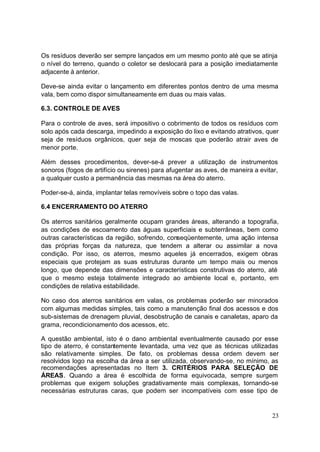 Os resíduos deverão ser sempre lançados em um mesmo ponto até que se atinja 
o nível do terreno, quando o coletor se deslocará para a posição imediatamente 
adjacente à anterior. 
Deve-se ainda evitar o lançamento em diferentes pontos dentro de uma mesma 
vala, bem como dispor simultaneamente em duas ou mais valas. 
6.3. CONTROLE DE AVES 
Para o controle de aves, será impositivo o cobrimento de todos os resíduos com 
solo após cada descarga, impedindo a exposição do lixo e evitando atrativos, quer 
seja de resíduos orgânicos, quer seja de moscas que poderão atrair aves de 
menor porte. 
Além desses procedimentos, dever-se-á prever a utilização de instrumentos 
sonoros (fogos de artifício ou sirenes) para afugentar as aves, de maneira a evitar, 
a qualquer custo a permanência das mesmas na área do aterro. 
Poder-se-á, ainda, implantar telas removíveis sobre o topo das valas. 
6.4 ENCERRAMENTO DO ATERRO 
Os aterros sanitários geralmente ocupam grandes áreas, alterando a topografia, 
as condições de escoamento das águas superficiais e subterrâneas, bem como 
outras características da região, sofrendo, conseqüentemente, uma ação intensa 
das próprias forças da natureza, que tendem a alterar ou assimilar a nova 
condição. Por isso, os aterros, mesmo aqueles já encerrados, exigem obras 
especiais que protejam as suas estruturas durante um tempo mais ou menos 
longo, que depende das dimensões e características construtivas do aterro, até 
que o mesmo esteja totalmente integrado ao ambiente local e, portanto, em 
condições de relativa estabilidade. 
No caso dos aterros sanitários em valas, os problemas poderão ser minorados 
com algumas medidas simples, tais como a manutenção final dos acessos e dos 
sub-sistemas de drenagem pluvial, desobstrução de canais e canaletas, aparo da 
grama, recondicionamento dos acessos, etc. 
A questão ambiental, isto é o dano ambiental eventualmente causado por esse 
tipo de aterro, é constantemente levantada, uma vez que as técnicas utilizadas 
são relativamente simples. De fato, os problemas dessa ordem devem ser 
resolvidos logo na escolha da área a ser utilizada, observando-se, no mínimo, as 
recomendações apresentadas no Item 3. CRITÉRIOS PARA SELEÇÃO DE 
ÁREAS. Quando a área é escolhida de forma equivocada, sempre surgem 
problemas que exigem soluções gradativamente mais complexas, tornando-se 
necessárias estruturas caras, que podem ser incompatíveis com esse tipo de 
23 
 