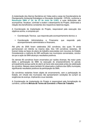 A implantação dos Aterros Sanitários em Valas está a cargo da Coordenadoria de 
Planejamento Ambiental Estratégico e Educação Ambiental - CPLEA, conforme a 
Resolução SMA nº 24, de 23 de maio de 2.003, e suas atribuições são 
acompanhar, fiscalizar, controlar e avaliar o desempenho do Projeto, observada a 
relação dos beneficiários constantes dos respectivos diplomas legais. 
A Coordenação de Implantação do Projeto, responsável pela execução dos 
objetivos acima, e composta por: 
· Coordenação Técnica; que responde pelo acompanhamento técnico; e 
· Coordenação Administrativa e Financeira: que responde pelo 
27 
acompanhamento administrativo e financeiro. 
Até julho de 2005 foram celebrados 202 convênios, dos quais 74 ainda 
permaneciam em trâmite na mesma data. Dos 128 convênios restantes, 38 
tiveram todas as fases do plano de trabalho executadas com recursos do Estado. 
Considerando a melhoria do IQR verificada nos municípios conveniados, conclui-se 
que a ação da SMA alcançou resultados positivos. 
Os demais 90 convênios foram encerrados por razões diversas. Na maior parte 
deles a participação da SMA na execução do empreendimento foi parcial, 
principalmente porque parte do aterro já havia sido executada antes da celebração 
do convênio. Nesses casos também foi observada a melhora dos IQRs municipais, 
significando resultados positivos da participação da SMA. 
Os convênios restantes foram objeto de encerramento, sem a participação do 
Estado, em virtude dos municípios não apresentarem condições de cumprir as 
exigências da avença, implicando a sua rescisão. 
A Coordenação de Implantação do Projeto é responsável pela formalização do 
convênio, conforme Minuta de Termo de Convênio e Plano de Trabalho. 
 