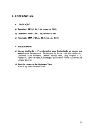 30 
9. REFERÊNCIAS: 
· LEGISLAÇÃO: 
a) Decreto nº 44.760, de 13 de março de 2.000. 
b) Decreto nº 45.001, de 27 de junho de 2.000. 
c) Resolução SMA nº 24, de 23 de maio de 2.003. 
· BIBLIOGRÁFIA: 
a) Manual Ambiental – Procedimentos para Implantação de Aterro em 
Valas Equipe Responsável: Elidio Alves de Souza, João Antonio Fuzaro, 
Giuseppe Giulio Michelino, Geraldo Velardo Neto, Lady Virginia T. M. 
Rodrigues, Denise Soletto, Célia Regina Buono Palis Poeta e Antonio Luiz 
Lima de Queiroz. 
b) Apostila – Aterros Sanitários em Valas 
Autor: Eng. João Antonio Fuzaro. 
 