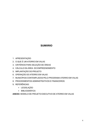 4 
SUMÁRIO 
1. APRESENTAÇÃO 
2. O QUE É UM ATERRO EM VALAS 
3. CRITÉRIOS PARA SELEÇÃO DE ÁREAS 
4. CÁLCULO DA ÁREA DO EMPREENDIMENTO 
5. IMPLANTAÇÃO DO PROJETO 
6. OPERAÇÃO DO ATERRO EM VALAS 
7. MUNICÍPIOS CONTEMPLADOS PELO PROGRAMA ATERRO EM VALAS 
8. PROCEDIMENTOS ADMINISTRATIVOS E FINANCEIROS 
9. REFERÊNCIAS: 
· LEGISLAÇÃO 
· BIBLIOGRÁFICA 
ANEXO: MODELO DE PROJETO EXECUTIVO DE ATERRO EM VALAS 
 