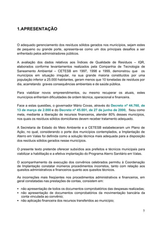 5 
1.APRESENTAÇÃO 
O adequado gerenciamento dos resíduos sólidos gerados nos municípios, sejam estes 
de pequeno ou grande porte, apresenta-se como um dos principais desafios a ser 
enfrentado pelos administradores públicos. 
A avaliação dos dados relativos aos Índices de Qualidade de Resíduos – IQR, 
elaborados conforme levantamentos realizados pela Companhia de Tecnologia de 
Saneamento Ambiental – CETESB em 1997, 1998 e 1999, demonstrou que os 
municípios em situação irregular, na sua grande maioria constituídos por uma 
população inferior a 25.000 habitantes, geram menos que 10 toneladas de resíduos por 
dia, acarretando graves consequências ambientais e de saúde pública. 
Para viabilizar novos empreendimentos, ou mesmo recuperar os atuais, estes 
municípios enfrentam dificuldades de ordem técnica, operacional e financeira. 
Face a estas questões, o governador Mário Covas, através do Decreto nº 44.760, de 
13 de março de 2.000 e do Decreto nº 45.001, de 27 de junho de 2000, fixou como 
meta, mediante a liberação de recursos financeiros, atender 80% desses municípios, 
nos quais os resíduos sólidos domiciliares devem receber tratamento adequado. 
A Secretaria de Estado do Meio Ambiente e a CETESB estabeleceram um Plano de 
Ação, no qual, considerando o porte dos municípios contemplados, a Implantação de 
Aterro em Valas foi definida como a solução técnica mais adequada para a disposição 
dos resíduos sólidos gerados nesse municípios. 
O presente texto pretende oferecer subsídios aos prefeitos e técnicos municipais para 
viabilizar a habilitação e a efetiva implantação do Programa Aterro Sanitário em Valas. 
O acompanhamento da execução dos convênios celebrados permitiu à Coordenação 
de Implantação constatar inúmeros procedimentos incorretos, tanto com relação aos 
quesitos administrativos e financeiros quanto aos quesitos técnicos. 
As incorreções mais freqüentes nos procedimentos administrativos e financeiros, em 
geral constatadas nas prestações de contas, consistem em: 
· não apresentação de todos os documentos comprobatórios das despesas realizadas; 
· não apresentação de documentos comprobatórios da movimentação bancária da 
conta vinculada ao convênio; 
· não aplicação financeira dos recursos transferidos ao município; 
 