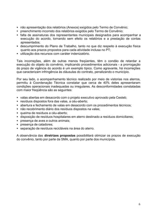 · não apresentação dos relatórios (Anexos) exigidos pelo Termo de Convênio; 
· preenchimento incorreto dos relatórios exigidos pelo Termo de Convênio; 
· falta de assinaturas dos representantes municipais designados para acompanhar a 
execução do acordo, tornando sem efeito os relatórios e a prestação de contas 
apresentados; 
· descumprimento do Plano de Trabalho, tanto no que diz respeito à execução física 
6 
quanto aos prazos propostos para cada atividade inclusa no PT; 
· utilização dos recursos com caráter indenizatório. 
Tais incorreções, além de outras menos freqüentes, têm o condão de retardar a 
execução do objeto do convênio, implicando procedimentos adicionais - a prorrogação 
do prazo de vigência do acordo é um exemplo típico. Como agravante, há incorreções 
que caracterizam infringência às cláusulas do contrato, penalizando o município. 
Por seu lado, o acompanhamento técnico realizado por meio de vistorias nos aterros, 
permitiu à Coordenação Técnica constatar que cerca de 40% deles apresentaram 
condições operacionais inadequadas ou irregulares. As desconformidades constatadas 
com maior freqüência são as seguintes: 
· valas abertas em desacordo com o projeto executivo aprovado pela Cesteb; 
· resíduos dispostos fora das valas, a céu-aberto; 
· abertura e fechamento de valas em desacordo com os procedimentos técnicos; 
· não recobrimento diário dos resíduos dispostos na valas; 
· queima de resíduos a céu-aberto; 
· disposição de resíduos hospitalares em aterro destinado a resíduos domiciliares; 
· presença de aves e outros animais; 
· presença de catadores; 
· separação de resíduos recicláveis na área do aterro. 
A observância das diretrizes propostas possibilitará otimizar os prazos de execução 
do convênio, tanto por parte da SMA, quanto por parte dos municípios. 
 
