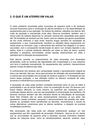 7 
2. O QUE É UM ATERRO EM VALAS 
O maior problema encontrado pelos municípios de pequeno porte e de escassos 
recursos financeiros para a construção de aterros sanitários é o da disponibilidade de 
equipamentos para a sua operação. Os tratores de esteiras, utilizados nos aterros, têm 
custo de aquisição e manutenção muito altos. Deve-se considerar, também, que o 
menor trator de esteiras disponível no mercado nacional tem capacidade para operar 
até 150 toneladas de resíduos por dia. Assim, para as cidades que geram quantidades 
de lixo muito inferiores a esse limite, teremos longos períodos de ociosidade do 
equipamento, o que, invariavelmente, resultará na utilização desse equipamento em 
outras obras no município. Logo, o aterramento dos resíduos fica relegado a um plano 
secundário, com a conseqüente transformação do aterro num simples depósito a céu 
aberto. Esse é o grande obstáculo oferecido por todos os tipos de aterro, quando 
aplicados a pequenas comunidades, exceto aqueles desenvolvidos em valas e 
operados sem a utilização de equipamentos. 
Esta técnica consiste no preenchimento de valas escavadas com dimensões 
apropriadas, onde os resíduos são depositados sem compactação e a sua cobertura 
com terra é realizada manualmente. Os equipamentos são, portanto, imprescindíveis 
apenas na fase de abertura das valas. 
O confinamento dos resíduos sem compactação impede o aproveitamento integral da 
área a ser aterrada, fato que torna esse processo de utilização não recomendada para 
a maioria das comunidades com produção de resíduos superior a 10 toneladas por dia. 
Acima dessa produção, a sua utilização implica na abertura constante de valas, 
tornando-o inviável técnica e economicamente. 
A escavação de valas exige também condições favoráveis tanto no que se refere à 
profundidade e uso do lençol freático, como na constituição do solo. Os terrenos com 
lençol freático aflorante ou muito próximo da superfície são impróprios para a 
construção desses aterros, uma vez que possibilitam a contaminação dos aqüíferos. Os 
terrenos rochosos também não são indicados devido às dificuldades de escavação. 
Outro fator limitante são os solos excessivamente arenosos, já que estes não 
apresentam coesão suficiente, causando o desmoronamento das paredes das valas. 
Quando as condições forem semelhantes às descritas, recomenda-se o estudo de 
outras alternativas construtivas para os aterros sanitários, a despeito da eventual 
inviabilidade econômica. 
Nas escavações das valas pode ser utilizado praticamente qualquer um dos 
equipamentos que têm capacidade de escavação. Entretanto, deve-se ter em mente 
que as comunidades de pequeno porte e escassos recursos financeiros dispõem 
apenas de máquinas leves, como as retroescavadeiras, devendo, portanto, essa 
 