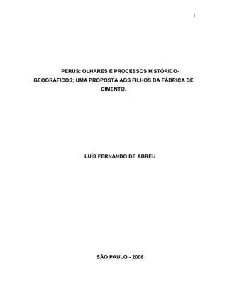 1




        PERUS: OLHARES E PROCESSOS HISTÓRICO-
GEOGRÁFICOS; UMA PROPOSTA AOS FILHOS DA FÁBRICA DE
                     CIMENTO.




               LUÍS FERNANDO DE ABREU




                   SÃO PAULO - 2008
 