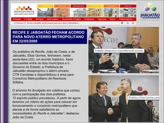 RECIFE E JABOATÃO FECHAM ACORDO
PARA NOVO ATERRO METROPOLITANO
EM 22/05/2009

Os prefeitos do Recife, João da Costa, e de
Jaboatão, Elias Gomes, fecharam, nesta
sexta-feira (22), um acordo histórico. Após
discussões entre os dois municípios e o
Governo do Estado, a Prefeitura de
Jaboatão desapropriou o aterro privado
CTR Candeias e disponibilizou a área para
Consórcio Metropolitano de Resíduos
Sólidos.

O anúncio foi divulgado em coletiva que contou
com a participação dos dois prefeitos.
“O espírito público prevaleceu. A partir de agora
faremos um roteiro de ações para colocar em
funcionamento o consórcio metropolitano que
atenda a de forma satisfatória as
necessidades do Recife e Jaboatão”, destacou
João da Costa.
 