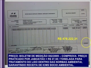 R$ 478.222,31




PREÇO: BOLETIM DE MEDIÇÃO 002/2009 – COMPROVA PREÇO
PRATICADO POR JABOATÃO = R$ 27,50 / TONELADA PARA
TRATAMENTO DO LIXO DENTRO DAS NORMAS AMBIENTAI,
GARANTINDO RECEITA DE ICMS SOCIO AMBIENTAL.
 