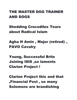 THE MASTER DOG TRAINER
AND DOGS
Shedding Crocodiles Tears
about Radical Islam
Agha H Amin , Major (retired) ,
PAVO Cavalry
Young, Successful Brits
Joining ISIS ,so laments
Clarion Project !
Clarion Project this and that
,Financial Post , so many
Solomons are brandishing
 