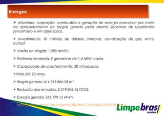  Atividade: captação, combustão e geração de energia renovável por meio
do aproveitamento do biogás gerado pelos Aterros Sanitários de Uberlândia
(encerrado e em operação).
 Investimento: 10 milhões de dólares (motores, canalização do gás, entre
outros).
 Vazão de biogás: 1.300 Nm³/h.
 Potência instalada: 2 geradores de 1,4 MWh cada.
 Capacidade de abastecimento: 30 mil pessoas.
Vida útil: 20 anos.
 Biogás gerado: 414.915.866,28 m³.
 Redução das emissões: 2.519.806,16 tCO2.
 Energia gerada: 361.179,15 MWh.
 http://cdm.unfccc.int/Projects/DB/DNV-CUK1346218752.04/view
EnergasEnergas
 