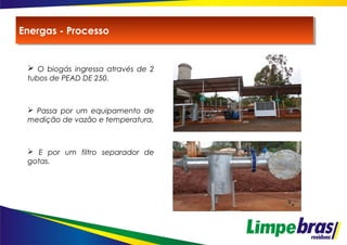  O biogás ingressa através de 2
tubos de PEAD DE 250.
 Passa por um equipamento de
medição de vazão e temperatura.
 E por um filtro separador de
gotas.
Energas - ProcessoEnergas - Processo
 