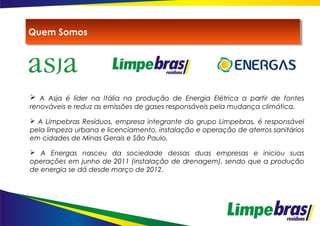  A Asja é líder na Itália na produção de Energia Elétrica a partir de fontes
renováveis e reduz as emissões de gases responsáveis pela mudança climática.
 A Limpebras Resíduos, empresa integrante do grupo Limpebras, é responsável
pela limpeza urbana e licenciamento, instalação e operação de aterros sanitários
em cidades de Minas Gerais e São Paulo.
 A Energas nasceu da sociedade dessas duas empresas e iniciou suas
operações em junho de 2011 (instalação de drenagem), sendo que a produção
de energia se dá desde março de 2012.
Quem SomosQuem Somos
 