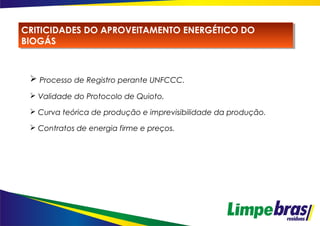  Processo de Registro perante UNFCCC.
 Validade do Protocolo de Quioto.
 Curva teórica de produção e imprevisibilidade da produção.
 Contratos de energia firme e preços.
CRITICIDADES DO APROVEITAMENTO ENERGÉTICO DO
BIOGÁS
CRITICIDADES DO APROVEITAMENTO ENERGÉTICO DO
BIOGÁS
 