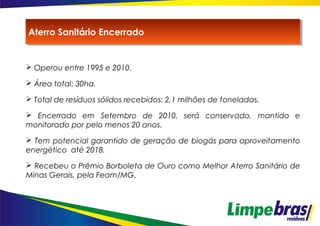  Operou entre 1995 e 2010.
 Área total: 30ha.
 Total de resíduos sólidos recebidos: 2,1 milhões de toneladas.
 Encerrado em Setembro de 2010, será conservado, mantido e
monitorado por pelo menos 20 anos.
 Tem potencial garantido de geração de biogás para aproveitamento
energético até 2018.
 Recebeu o Prêmio Borboleta de Ouro como Melhor Aterro Sanitário de
Minas Gerais, pela Feam/MG.
Aterro Sanitário EncerradoAterro Sanitário Encerrado
 