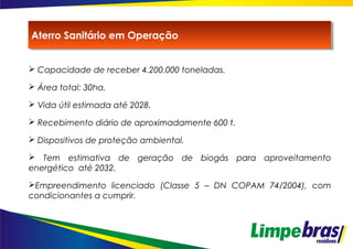  Capacidade de receber 4.200.000 toneladas.
 Área total: 30ha.
 Vida útil estimada até 2028.
 Recebimento diário de aproximadamente 600 t.
 Dispositivos de proteção ambiental.
 Tem estimativa de geração de biogás para aproveitamento
energético até 2032.
Empreendimento licenciado (Classe 5 – DN COPAM 74/2004), com
condicionantes a cumprir.
Aterro Sanitário em OperaçãoAterro Sanitário em Operação
 