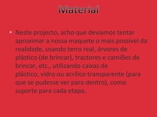 • Neste projecto, acho que devíamos tentar
aproximar a nossa maquete o mais possível da
realidade, usando terra real, árvores de
plástico (de brincar), tractores e camiões de
brincar, etc., utilizando caixas de
plástico, vidro ou acrílico transparente (para
que se pudesse ver para dentro), como
suporte para cada etapa.
 