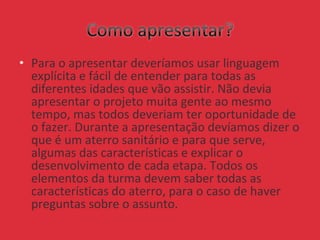 • Para o apresentar deveríamos usar linguagem
explícita e fácil de entender para todas as
diferentes idades que vão assistir. Não devia
apresentar o projeto muita gente ao mesmo
tempo, mas todos deveriam ter oportunidade de
o fazer. Durante a apresentação devíamos dizer o
que é um aterro sanitário e para que serve,
algumas das características e explicar o
desenvolvimento de cada etapa. Todos os
elementos da turma devem saber todas as
características do aterro, para o caso de haver
preguntas sobre o assunto.
 