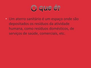 • Um aterro sanitário é um espaço onde são
depositados os resíduos da atividade
humana, como resíduos domésticos, de
serviços de saúde, comerciais, etc.
 