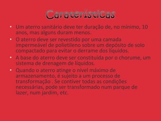 • Um aterro sanitário deve ter duração de, no mínimo, 10
anos, mas alguns duram menos.
• O aterro deve ser revestido por uma camada
impermeável de polietileno sobre um depósito de solo
compactado para evitar o derrame dos líquidos.
• A base do aterro deve ser constituída por o chorume, um
sistema de drenagem de líquidos.
• Quando o aterro atinge o nível máximo de
armazenamento, é sujeito a um processo de
transformação . Se contiver todas as condições
necessárias, pode ser transformado num parque de
lazer, num jardim, etc.
 