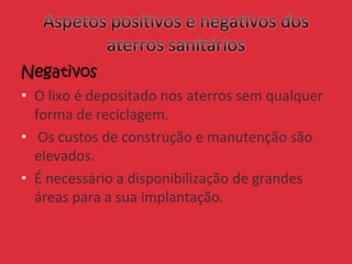 Negativos
• O lixo é depositado nos aterros sem qualquer
forma de reciclagem.
• Os custos de construção e manutenção são
elevados.
• É necessário a disponibilização de grandes
áreas para a sua implantação.
 