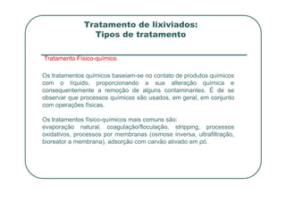 Tratamento de lixiviados:
Tipos de tratamento
Tratamento Físico-químico
Os tratamentos químicos baseiam-se no contato de produtos químicos
com o líquido, proporcionando a sua alteração química e
consequentemente a remoção de alguns contaminantes. É de se
observar que processos químicos são usados, em geral, em conjunto
com operações físicas.
Os tratamentos físico-químicos mais comuns são:
evaporação natural, coagulação/floculação, stripping, processos
oxidativos, processos por membranas (osmose inversa, ultrafiltração,
bioreator a membrana), adsorção com carvão ativado em pó.
 