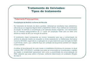 Tratamento de lixiviados:
Tipos de tratamento
Tratamento Físico-químico
Precipitação da Amônia na forma de Struvita
No tratamento de lixiviado de aterro sanitário, obtiveram-se resultados mais satisfatórios
utilizando-se os reagentes MgCl2.6H2O e Na2HPO4.12H2O. Para melhoria do rendimento
da reação, foi definida a concentração a ser aplicada desses reagentes, com necessidade
de um excesso estequiométrico de 1,7 vezes em proporção molar para se obter uma
eficiência média de 99% de remoção de amônia.
eficiência média de 99% de remoção de amônia.
O rendimento citado corresponde ao mínimo necessário para que a concentração de
amônia do efluente tratado se enquadre no limite estabelecido na Deliberação Normativa
Conama 357/2005, sugerindo-se a aplicação de um pós tratamento para remoção da DQO
e permitindo, assim, que o efluente fique em condição de lançamento também em relação
à essa variável.
A análise do levantamento de custo revela a inviabilidade econômica do processo no atual
contexto (R$ 1.275,00/m3), condição que pode ser amenizada se consideradas a rapidez
da reação, a simplicidade operacional, bem como a possibilidade de comercialização do
PAM, sabendo que esse sólido é formado, conforme determinado em análisede difração
de raios X.
 