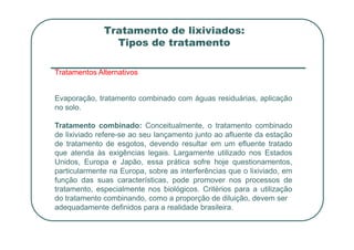 Tratamento de lixiviados:
Tipos de tratamento
Tratamentos Alternativos
Evaporação, tratamento combinado com águas residuárias, aplicação
no solo.
Tratamento combinado: Conceitualmente, o tratamento combinado
Tratamento combinado: Conceitualmente, o tratamento combinado
de lixiviado refere-se ao seu lançamento junto ao afluente da estação
de tratamento de esgotos, devendo resultar em um efluente tratado
que atenda às exigências legais. Largamente utilizado nos Estados
Unidos, Europa e Japão, essa prática sofre hoje questionamentos,
particularmente na Europa, sobre as interferências que o lixiviado, em
função das suas características, pode promover nos processos de
tratamento, especialmente nos biológicos. Critérios para a utilização
do tratamento combinando, como a proporção de diluição, devem ser
adequadamente definidos para a realidade brasileira.
 