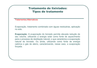 Tratamento de lixiviados:
Tipos de tratamento
Tratamentos Alternativos
Evaporação, tratamento combinado com águas residuárias, aplicação
no solo.
Evaporação: A evaporação do lixiviado permite elevada redução de
Evaporação: A evaporação do lixiviado permite elevada redução de
seu volume, utilizando a energia solar como fonte de aquecimento
para o processo de destilação natural, o que caracteriza a evaporação
natural do lixiviado. Ou ainda, utilizando como fonte de energia
calórica o gás de aterro, caracterizando, nesse caso, a evaporação
forçada.
 