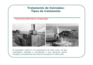 Tratamento de lixiviados:
Tipos de tratamento
Tratamentos Alternativos: Evaporação
O evaporador unitário é um equipamento de baixo custo, de fácil
implantação, utilização e manutenção e que apresenta grande
vantagem, principalmente para aterros de pequeno e médio porte.
 