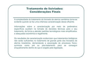 Tratamento de lixiviados:
Considerações Finais
A complexidade do tratamento do lixiviado de aterros sanitários torna-se
evidente quando se faz uma criteriosa caracterização desse efluente.
Informações sobre a caracterização por meio de parâmetros
específicos auxiliam na tomada de decisões técnicas para o seu
tratamento, de forma a atender padrões tecnológicos mais simplificados
e adequados econômica e legalmente.
Os resultados de caracterização evidenciam que tratamentos biológicos
não serão suficientes no tratamento de grande parte dos lixiviados de
aterros brasileiros, demandando a associação de processos físico-
químicos como pré ou pós-tratamento para se conseguir
enquadramento dentro do que é exigido pela legislação.
 